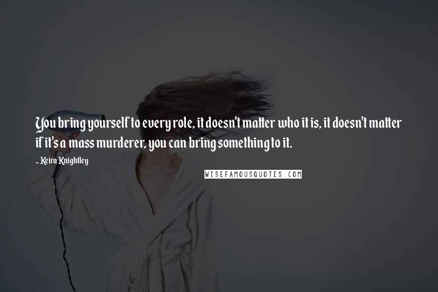 Keira Knightley quotes: You bring yourself to every role, it doesn't matter who it is, it doesn't matter if it's a mass murderer, you can bring something to it.