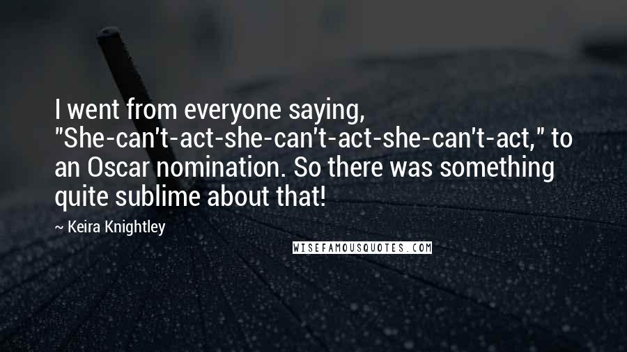 Keira Knightley quotes: I went from everyone saying, "She-can't-act-she-can't-act-she-can't-act," to an Oscar nomination. So there was something quite sublime about that!