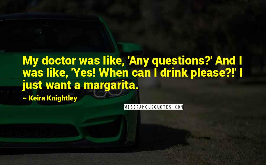 Keira Knightley quotes: My doctor was like, 'Any questions?' And I was like, 'Yes! When can I drink please?!' I just want a margarita.