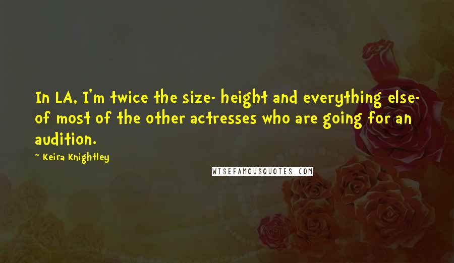 Keira Knightley quotes: In LA, I'm twice the size- height and everything else- of most of the other actresses who are going for an audition.