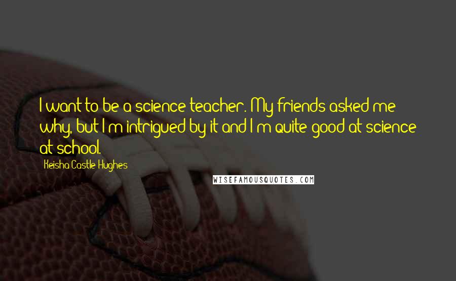 Keisha Castle-Hughes quotes: I want to be a science teacher. My friends asked me why, but I'm intrigued by it and I'm quite good at science at school.