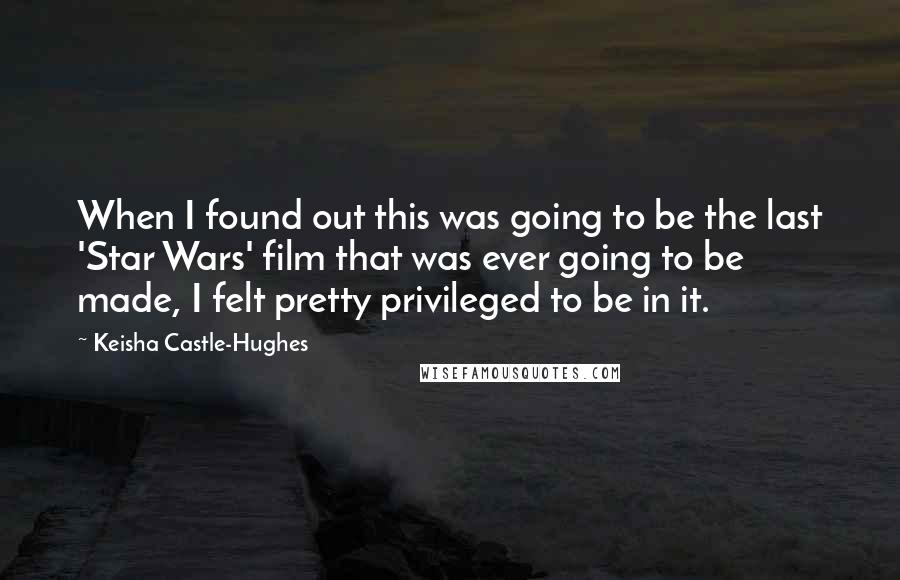 Keisha Castle-Hughes quotes: When I found out this was going to be the last 'Star Wars' film that was ever going to be made, I felt pretty privileged to be in it.