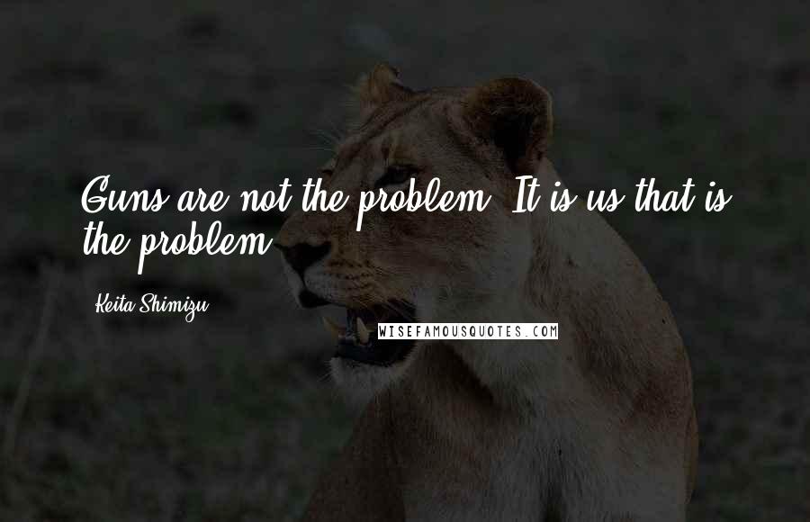 Keita Shimizu quotes: Guns are not the problem. It is us that is the problem.