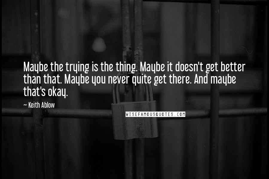 Keith Ablow quotes: Maybe the trying is the thing. Maybe it doesn't get better than that. Maybe you never quite get there. And maybe that's okay.