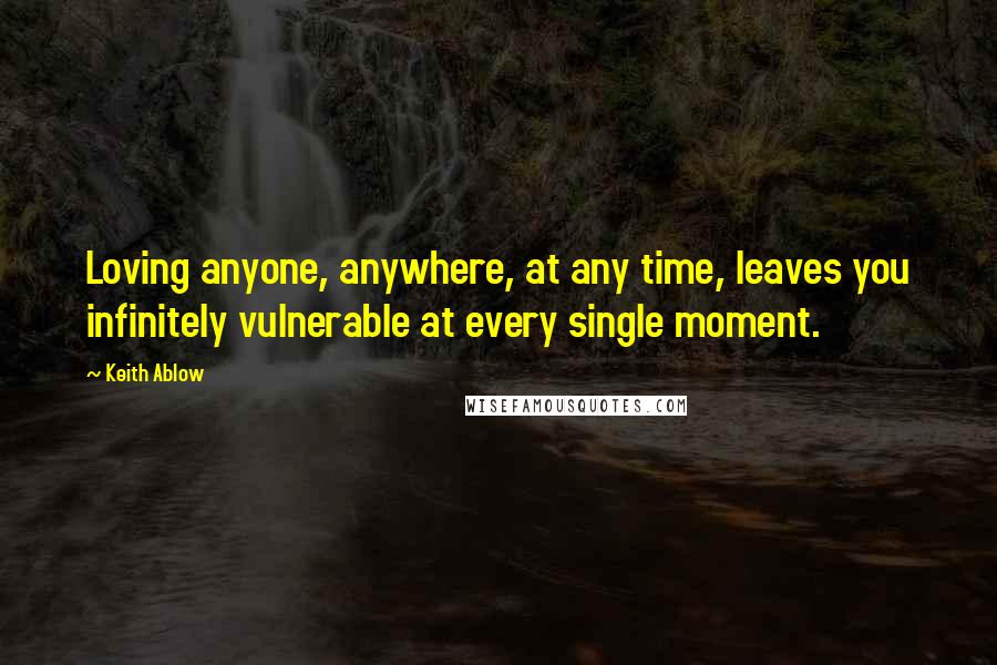 Keith Ablow quotes: Loving anyone, anywhere, at any time, leaves you infinitely vulnerable at every single moment.