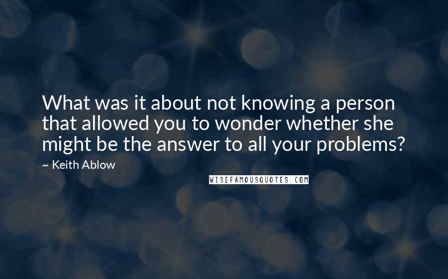 Keith Ablow quotes: What was it about not knowing a person that allowed you to wonder whether she might be the answer to all your problems?