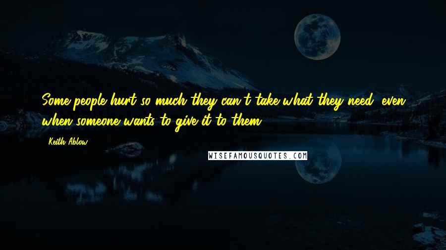 Keith Ablow quotes: Some people hurt so much they can't take what they need, even when someone wants to give it to them. (106)
