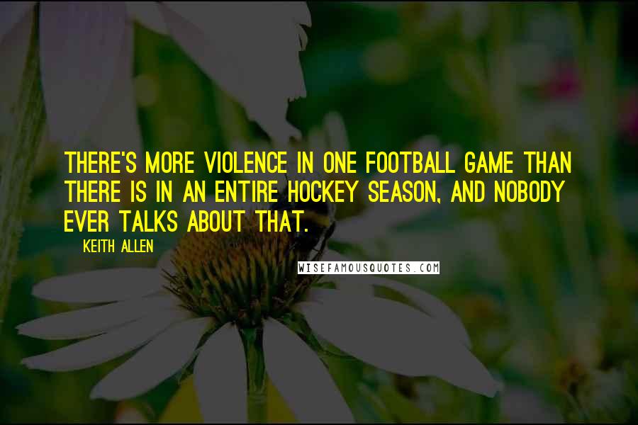 Keith Allen quotes: There's more violence in one football game than there is in an entire hockey season, and nobody ever talks about that.