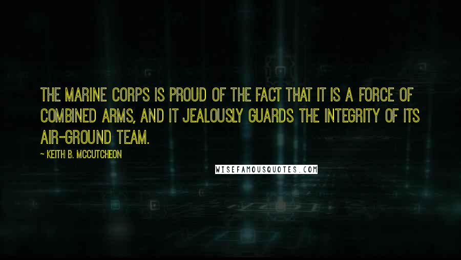 Keith B. McCutcheon quotes: The Marine Corps is proud of the fact that it is a force of combined arms, and it jealously guards the integrity of its air-ground team.