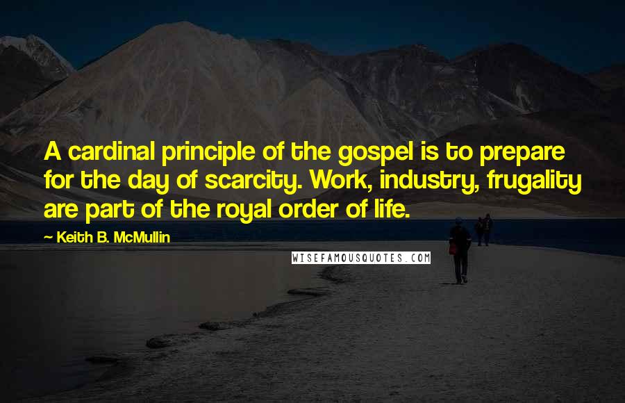 Keith B. McMullin quotes: A cardinal principle of the gospel is to prepare for the day of scarcity. Work, industry, frugality are part of the royal order of life.