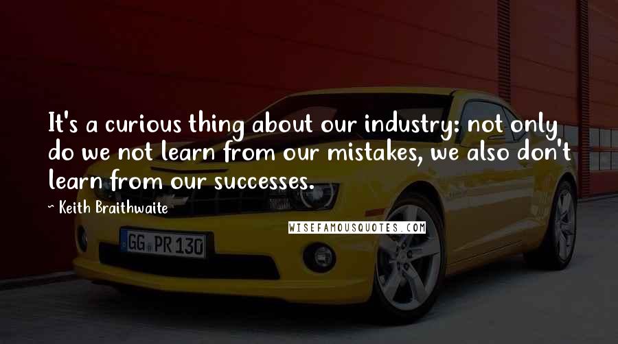 Keith Braithwaite quotes: It's a curious thing about our industry: not only do we not learn from our mistakes, we also don't learn from our successes.