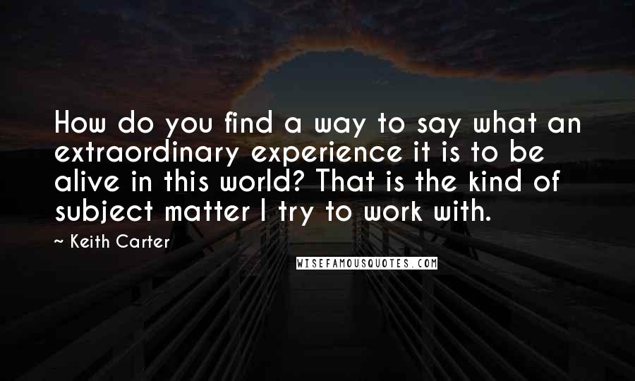 Keith Carter quotes: How do you find a way to say what an extraordinary experience it is to be alive in this world? That is the kind of subject matter I try to