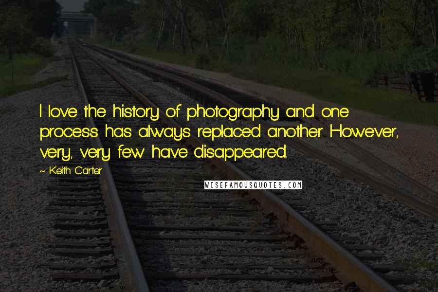 Keith Carter quotes: I love the history of photography and one process has always replaced another. However, very, very few have disappeared.