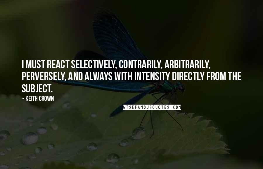 Keith Crown quotes: I must react selectively, contrarily, arbitrarily, perversely, and always with intensity directly from the subject.
