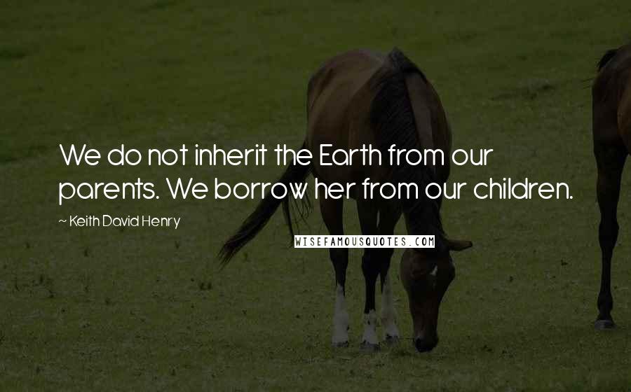 Keith David Henry quotes: We do not inherit the Earth from our parents. We borrow her from our children.