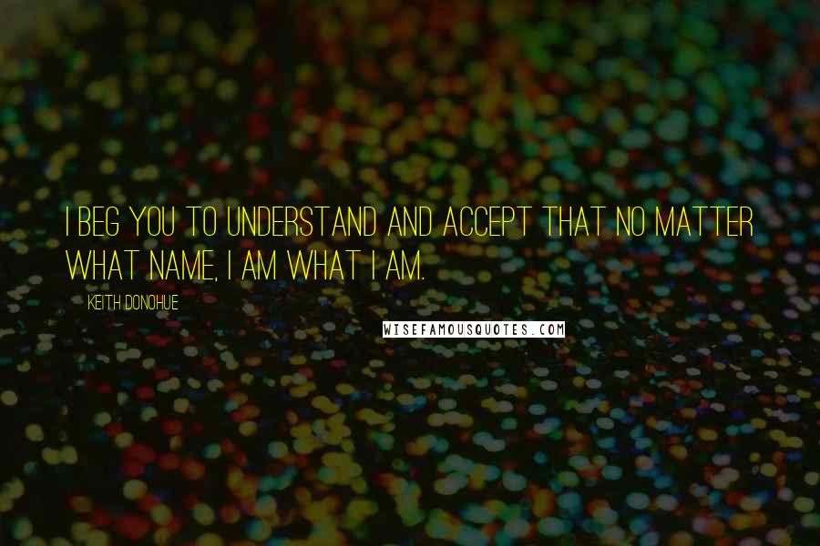 Keith Donohue quotes: I beg you to understand and accept that no matter what name, I am what I am.