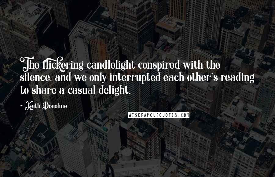 Keith Donohue quotes: The flickering candlelight conspired with the silence, and we only interrupted each other's reading to share a casual delight.