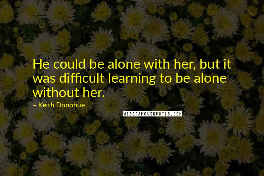 Keith Donohue quotes: He could be alone with her, but it was difficult learning to be alone without her.