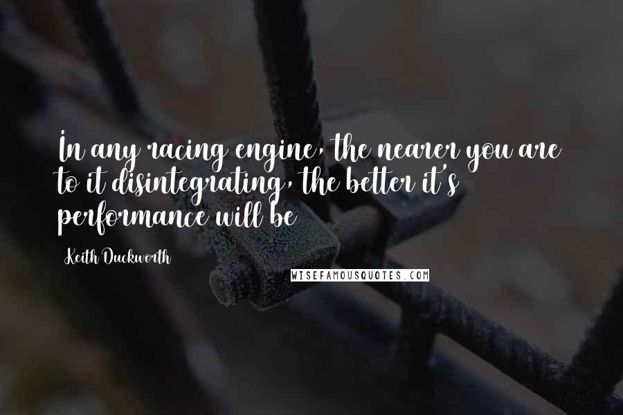 Keith Duckworth quotes: In any racing engine, the nearer you are to it disintegrating, the better it's performance will be