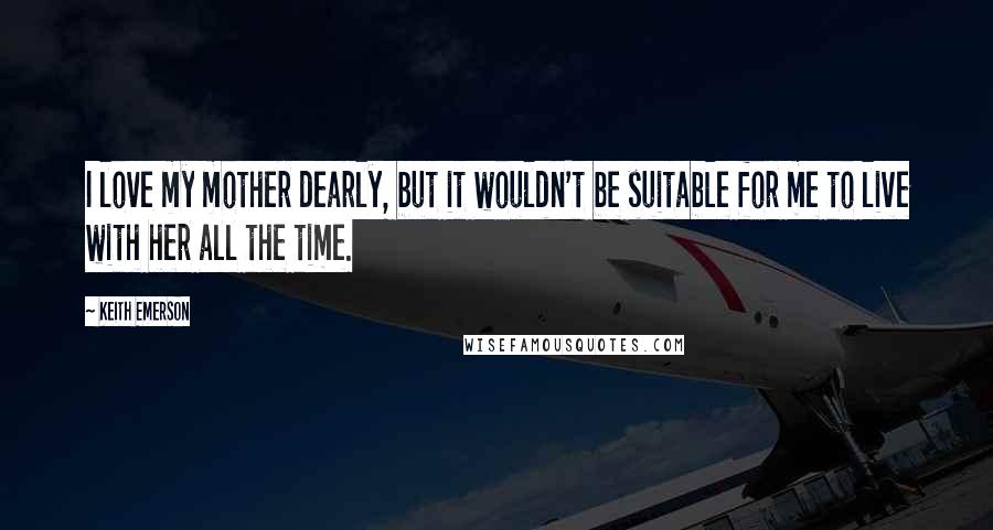 Keith Emerson quotes: I love my mother dearly, but it wouldn't be suitable for me to live with her all the time.