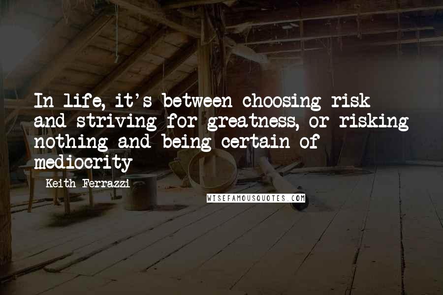 Keith Ferrazzi quotes: In life, it's between choosing risk and striving for greatness, or risking nothing and being certain of mediocrity