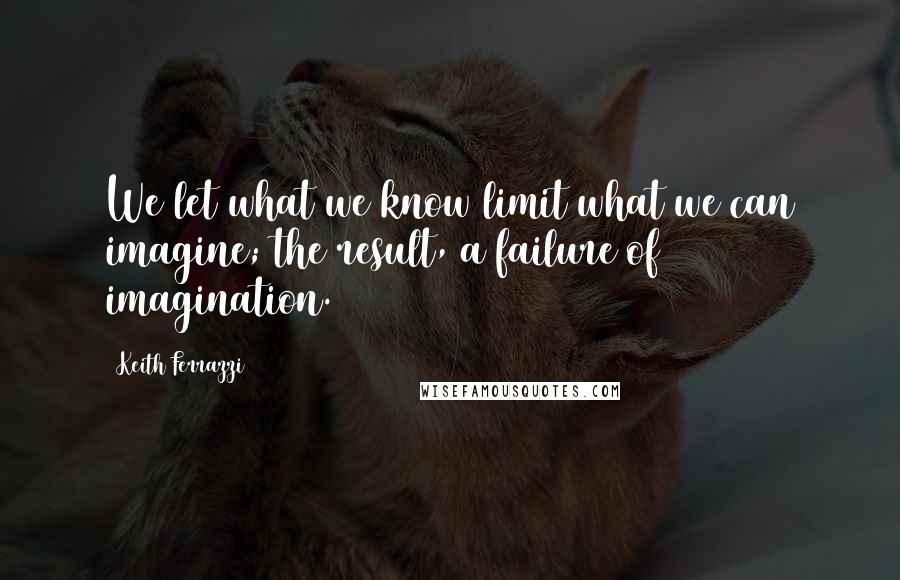 Keith Ferrazzi quotes: We let what we know limit what we can imagine; the result, a failure of imagination.