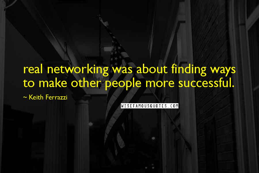 Keith Ferrazzi quotes: real networking was about finding ways to make other people more successful.