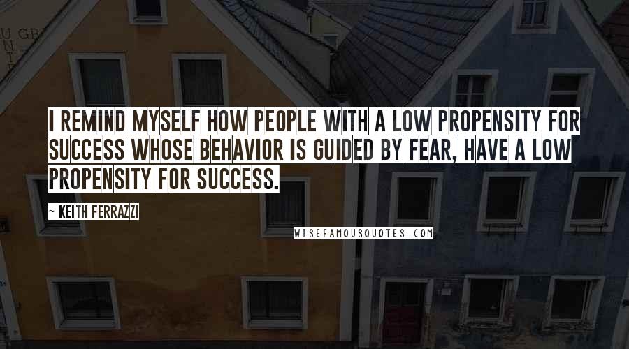 Keith Ferrazzi quotes: I remind myself how people with a low propensity for success whose behavior is guided by fear, have a low propensity for success.