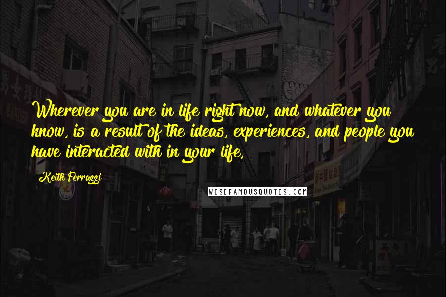 Keith Ferrazzi quotes: Wherever you are in life right now, and whatever you know, is a result of the ideas, experiences, and people you have interacted with in your life,