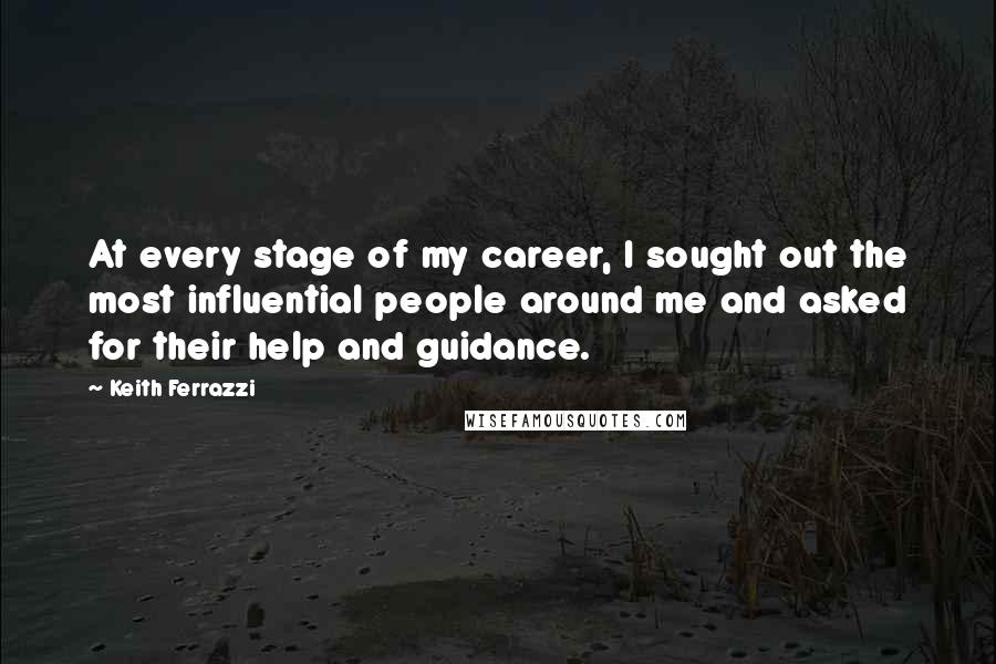 Keith Ferrazzi quotes: At every stage of my career, I sought out the most influential people around me and asked for their help and guidance.