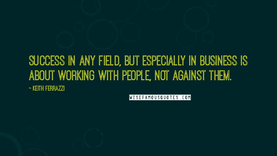 Keith Ferrazzi quotes: Success in any field, but especially in business is about working with people, not against them.