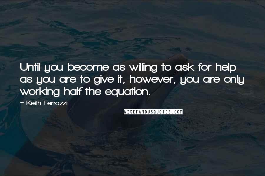 Keith Ferrazzi quotes: Until you become as willing to ask for help as you are to give it, however, you are only working half the equation.