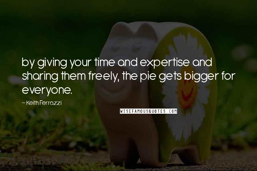 Keith Ferrazzi quotes: by giving your time and expertise and sharing them freely, the pie gets bigger for everyone.