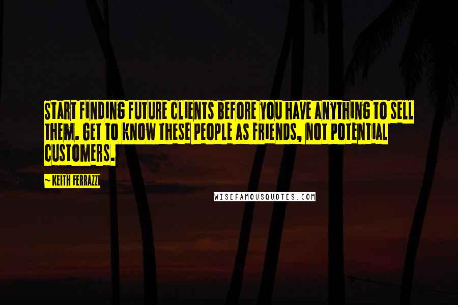 Keith Ferrazzi quotes: Start finding future clients before you have anything to sell them. Get to know these people as friends, not potential customers.