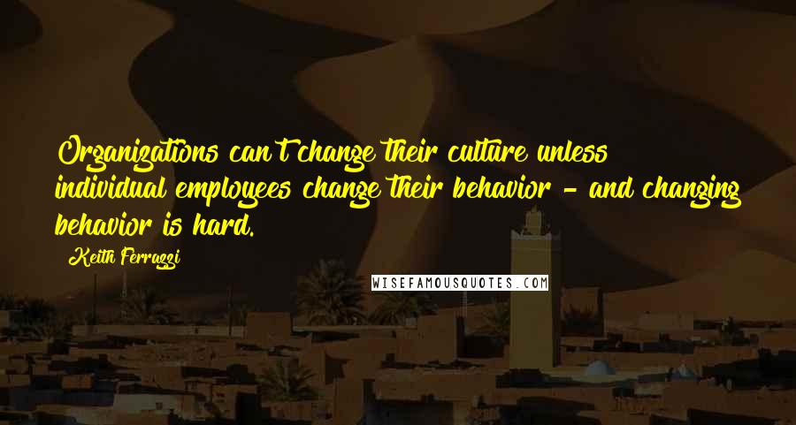 Keith Ferrazzi quotes: Organizations can't change their culture unless individual employees change their behavior - and changing behavior is hard.