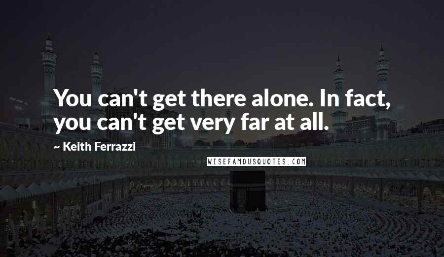 Keith Ferrazzi quotes: You can't get there alone. In fact, you can't get very far at all.