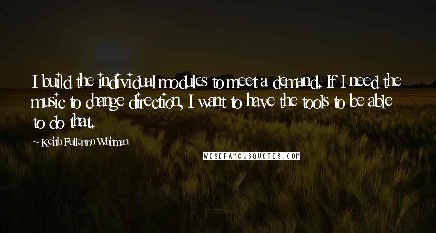Keith Fullerton Whitman quotes: I build the individual modules to meet a demand. If I need the music to change direction, I want to have the tools to be able to do that. Keith Fullerton Whitman quotes: I build the individual modules to meet a demand. If I need the music to change direction, I want to have the tools to be able to do that.