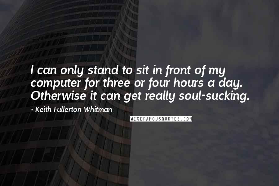 Keith Fullerton Whitman quotes: I can only stand to sit in front of my computer for three or four hours a day. Otherwise it can get really soul-sucking.