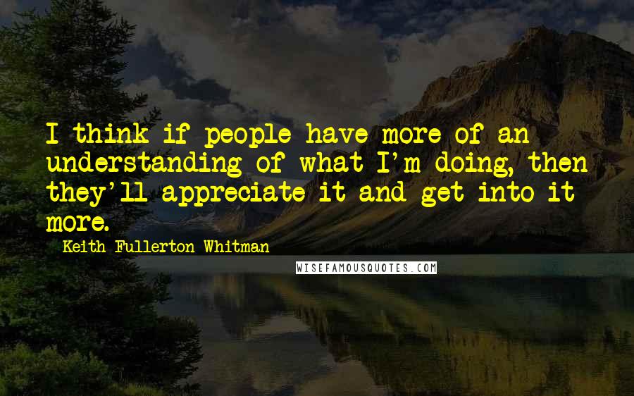 Keith Fullerton Whitman quotes: I think if people have more of an understanding of what I'm doing, then they'll appreciate it and get into it more.