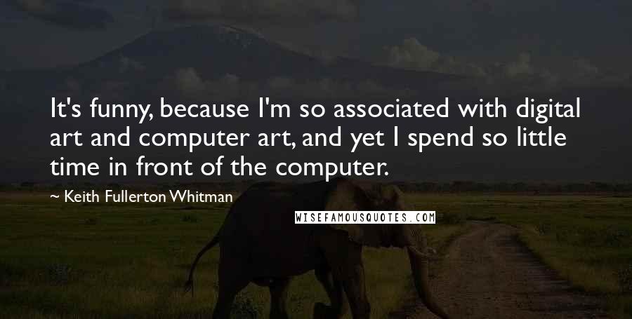 Keith Fullerton Whitman quotes: It's funny, because I'm so associated with digital art and computer art, and yet I spend so little time in front of the computer. Keith Fullerton Whitman quotes: It's funny, because I'm so associated with digital art and computer art, and yet I spend so little time in front of the computer.