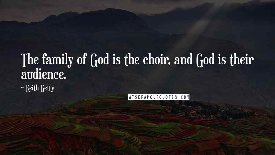 Keith Getty quotes: The family of God is the choir, and God is their audience.