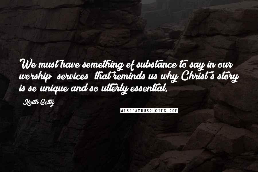 Keith Getty quotes: We must have something of substance to say in our worship [services] that reminds us why Christ's story is so unique and so utterly essential.