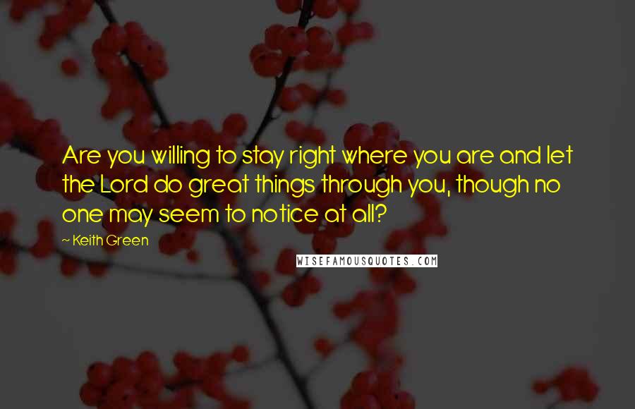 Keith Green quotes: Are you willing to stay right where you are and let the Lord do great things through you, though no one may seem to notice at all?