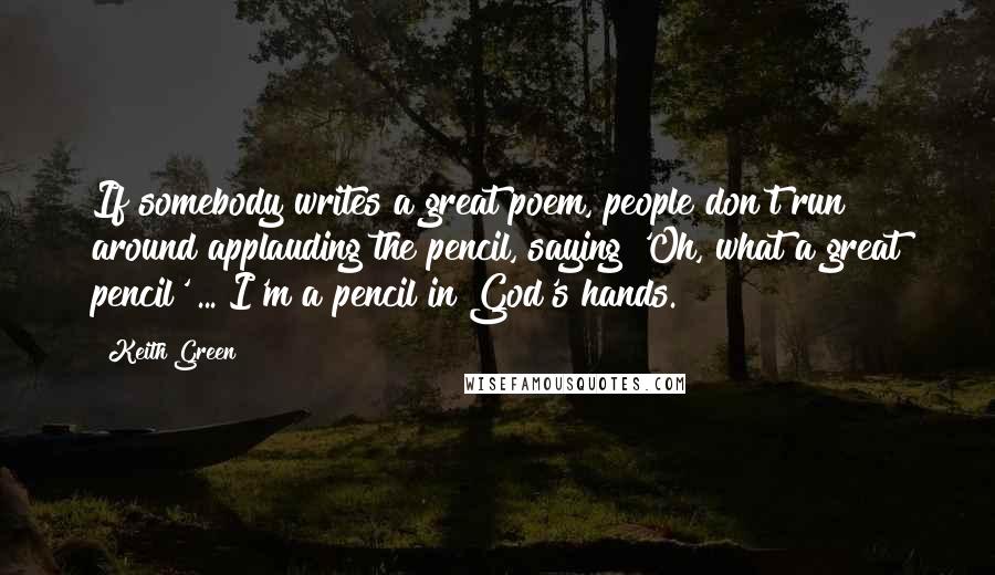 Keith Green quotes: If somebody writes a great poem, people don't run around applauding the pencil, saying 'Oh, what a great pencil' ... I'm a pencil in God's hands.