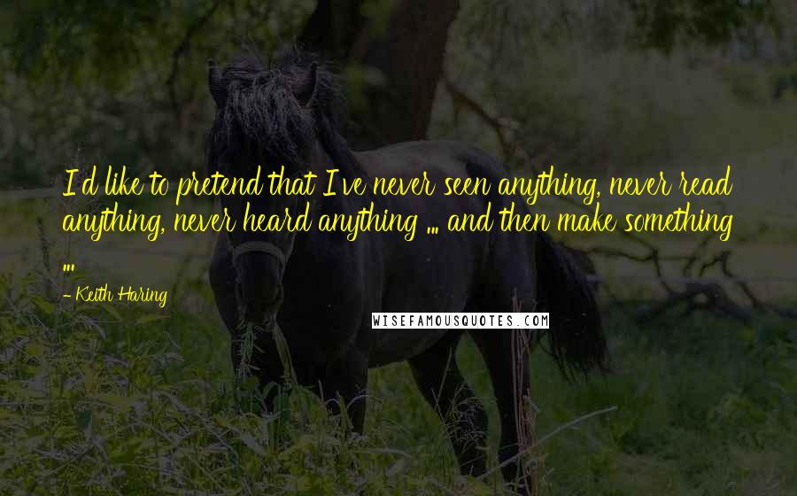 Keith Haring quotes: I'd like to pretend that I've never seen anything, never read anything, never heard anything ... and then make something ...