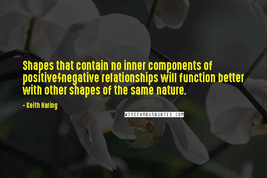 Keith Haring quotes: Shapes that contain no inner components of positive/negative relationships will function better with other shapes of the same nature.