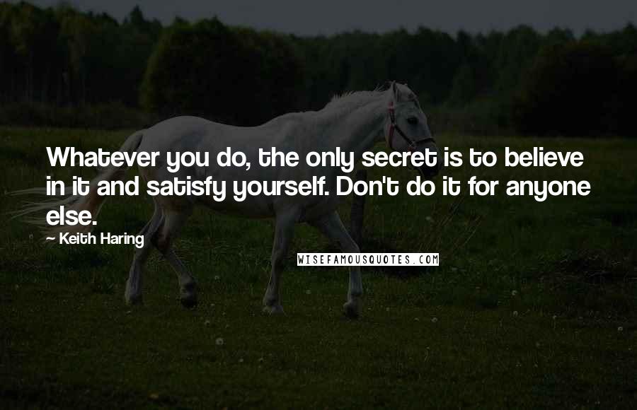 Keith Haring quotes: Whatever you do, the only secret is to believe in it and satisfy yourself. Don't do it for anyone else.