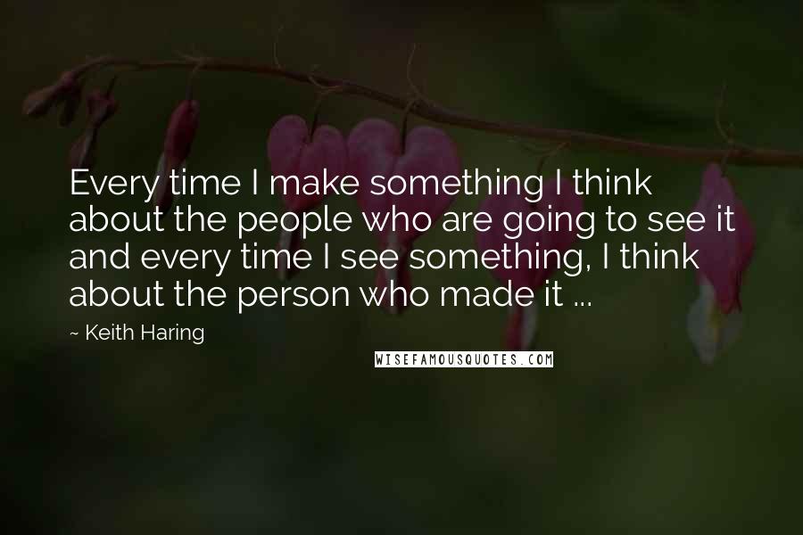 Keith Haring quotes: Every time I make something I think about the people who are going to see it and every time I see something, I think about the person who made it