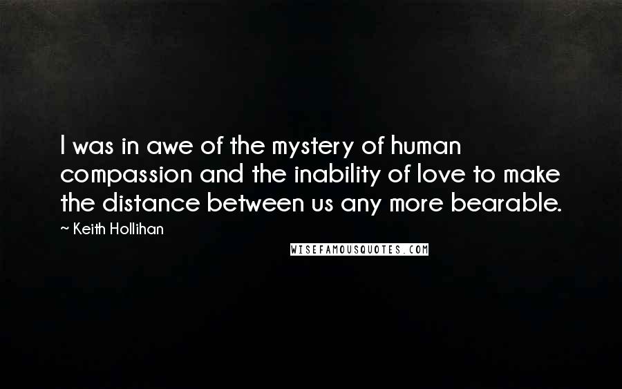 Keith Hollihan quotes: I was in awe of the mystery of human compassion and the inability of love to make the distance between us any more bearable.