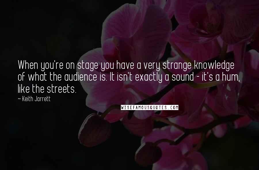 Keith Jarrett quotes: When you're on stage you have a very strange knowledge of what the audience is. It isn't exactly a sound - it's a hum, like the streets.